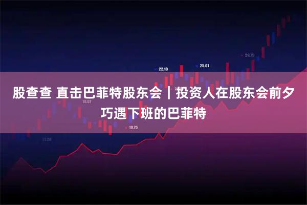 股查查 直击巴菲特股东会｜投资人在股东会前夕巧遇下班的巴菲特